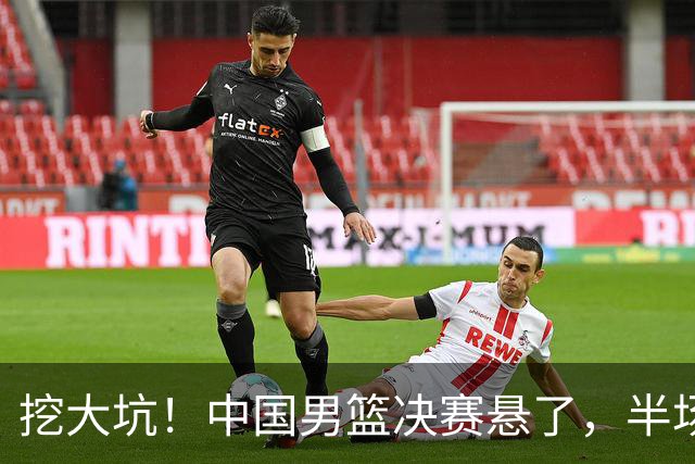 挖大坑！中国男篮决赛悬了，半场落后19分，原因揭晓 2数据拉胯！